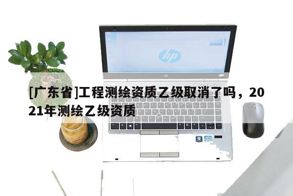 [广东省]工程测绘资质乙级取消了吗，2021年测绘乙级资质