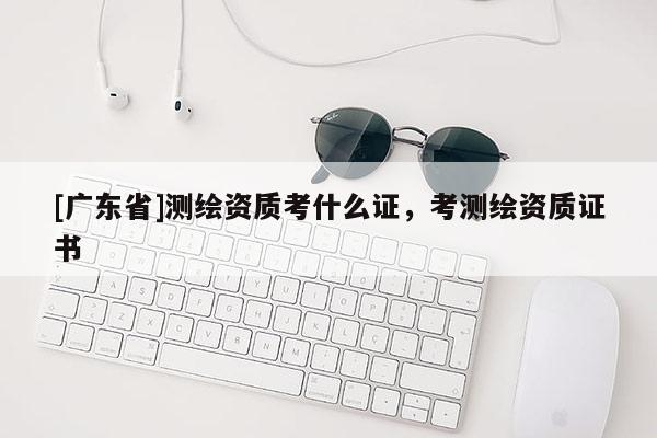 [广东省]测绘资质考什么证，考测绘资质证书