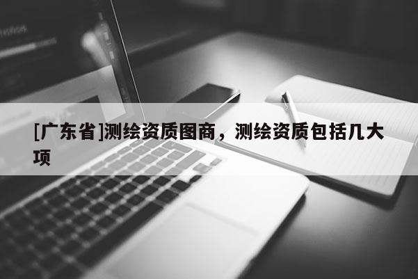 [广东省]测绘资质图商，测绘资质包括几大项