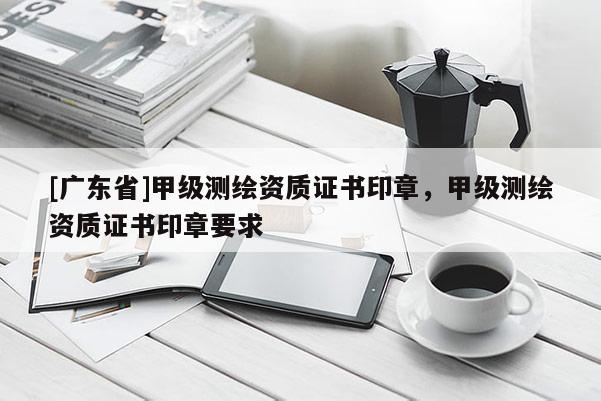 [广东省]甲级测绘资质证书印章，甲级测绘资质证书印章要求
