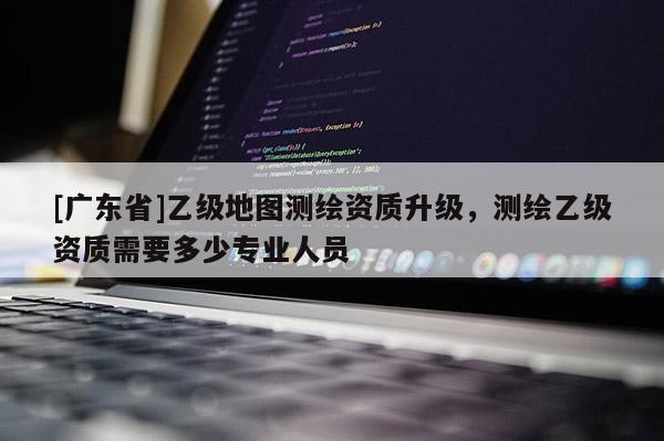 [广东省]乙级地图测绘资质升级，测绘乙级资质需要多少专业人员
