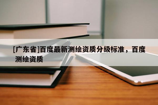[广东省]百度最新测绘资质分级标准，百度 测绘资质