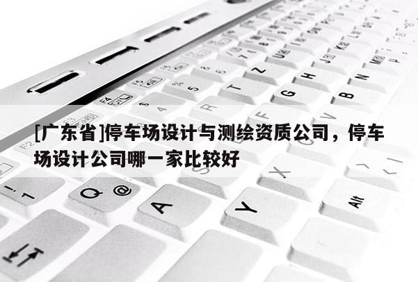 [广东省]停车场设计与测绘资质公司，停车场设计公司哪一家比较好