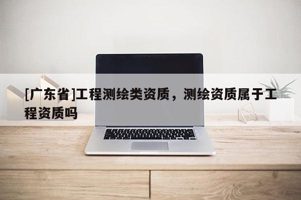 [广东省]工程测绘类资质，测绘资质属于工程资质吗