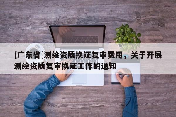 [广东省]测绘资质换证复审费用，关于开展测绘资质复审换证工作的通知