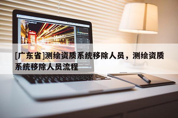 [广东省]测绘资质系统移除人员，测绘资质系统移除人员流程