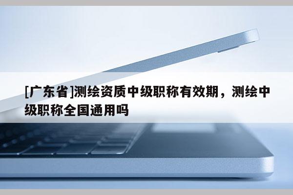 [广东省]测绘资质中级职称有效期，测绘中级职称全国通用吗
