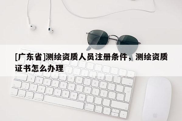 [广东省]测绘资质人员注册条件，测绘资质证书怎么办理