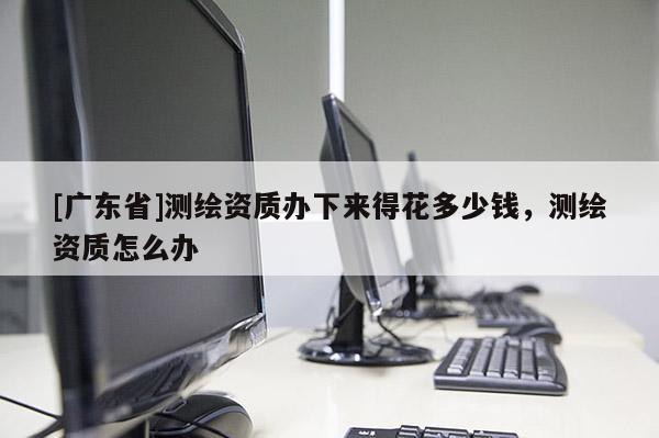 [广东省]测绘资质办下来得花多少钱，测绘资质怎么办