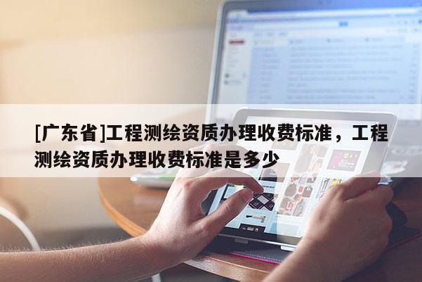 [广东省]工程测绘资质办理收费标准，工程测绘资质办理收费标准是多少