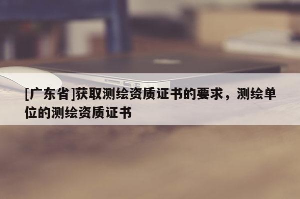 [广东省]获取测绘资质证书的要求，测绘单位的测绘资质证书