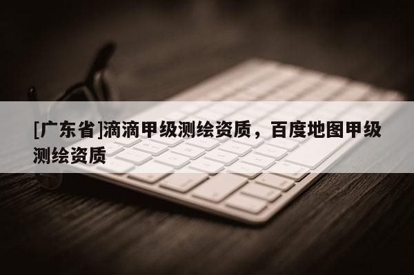[广东省]滴滴甲级测绘资质，百度地图甲级测绘资质