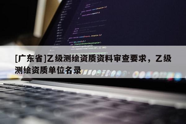 [广东省]乙级测绘资质资料审查要求，乙级测绘资质单位名录