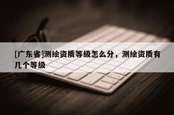 [广东省]测绘资质等级怎么分，测绘资质有几个等级