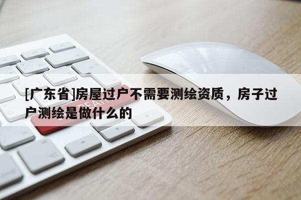 [广东省]房屋过户不需要测绘资质，房子过户测绘是做什么的