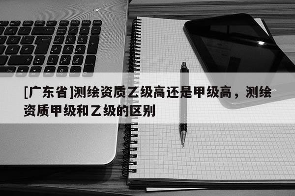 [广东省]测绘资质乙级高还是甲级高，测绘资质甲级和乙级的区别
