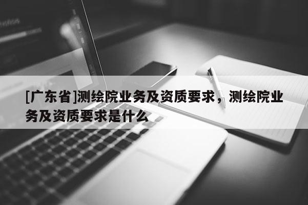 [广东省]测绘院业务及资质要求，测绘院业务及资质要求是什么