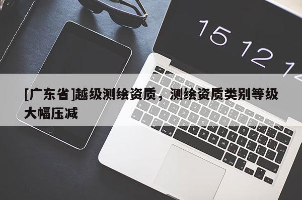 [广东省]越级测绘资质，测绘资质类别等级大幅压减