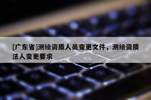 [广东省]测绘资质人员变更文件，测绘资质法人变更要求
