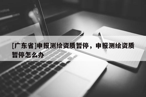 [广东省]申报测绘资质暂停，申报测绘资质暂停怎么办