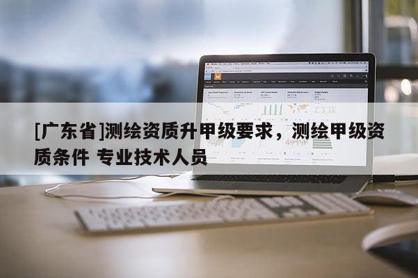 [广东省]测绘资质升甲级要求，测绘甲级资质条件 专业技术人员