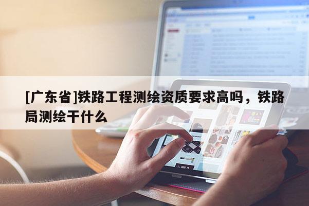 [广东省]铁路工程测绘资质要求高吗，铁路局测绘干什么