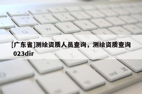 [广东省]测绘资质人员查询，测绘资质查询 023dir