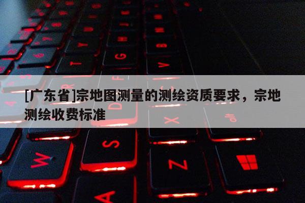 [广东省]宗地图测量的测绘资质要求，宗地测绘收费标准