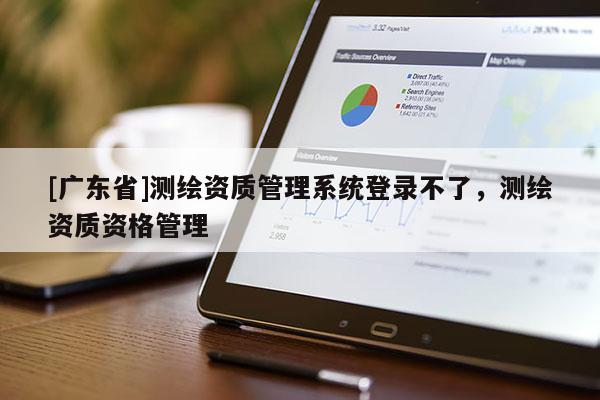 [广东省]测绘资质管理系统登录不了，测绘资质资格管理