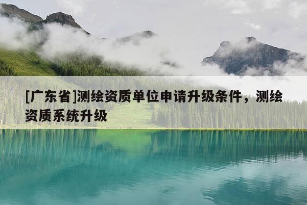 [广东省]测绘资质单位申请升级条件，测绘资质系统升级