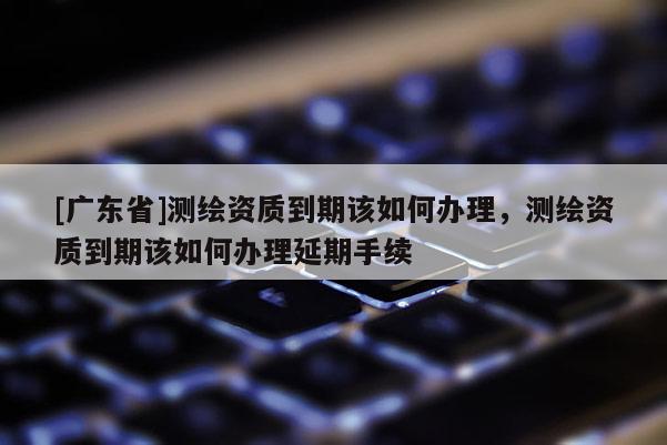 [广东省]测绘资质到期该如何办理，测绘资质到期该如何办理延期手续