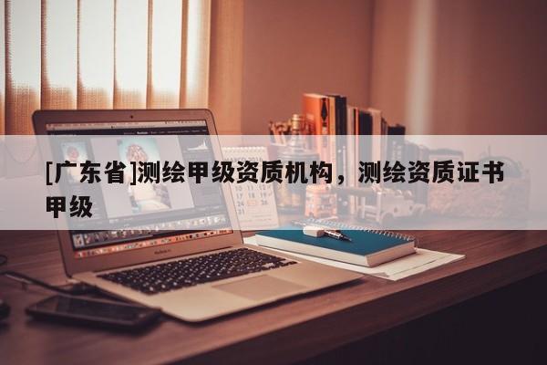 [广东省]测绘甲级资质机构，测绘资质证书甲级
