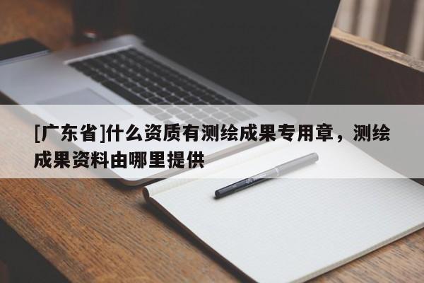 [广东省]什么资质有测绘成果专用章，测绘成果资料由哪里提供