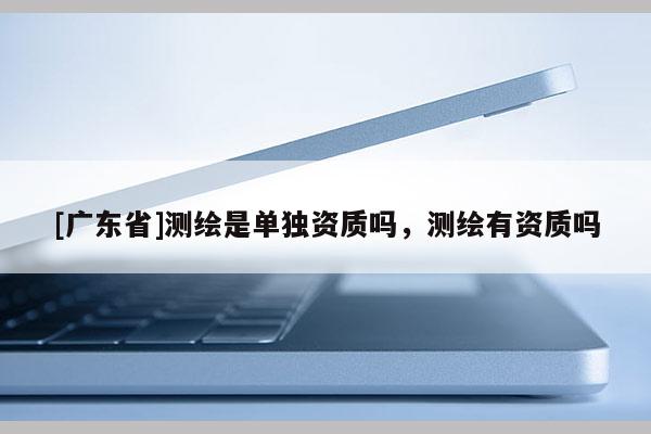 [广东省]测绘是单独资质吗，测绘有资质吗