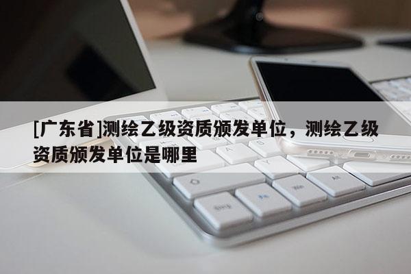 [广东省]测绘乙级资质颁发单位，测绘乙级资质颁发单位是哪里