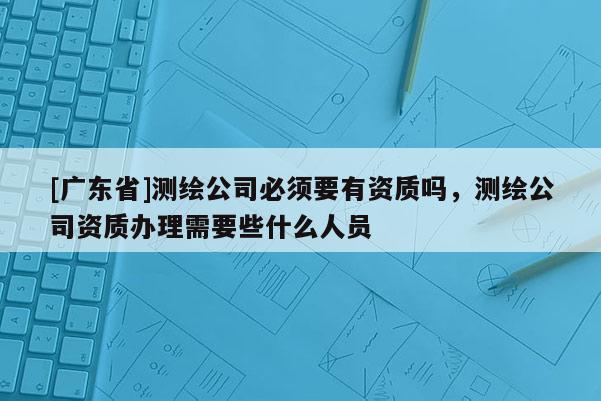 [广东省]测绘公司必须要有资质吗，测绘公司资质办理需要些什么人员