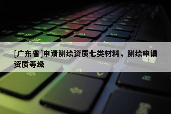 [广东省]申请测绘资质七类材料，测绘申请资质等级
