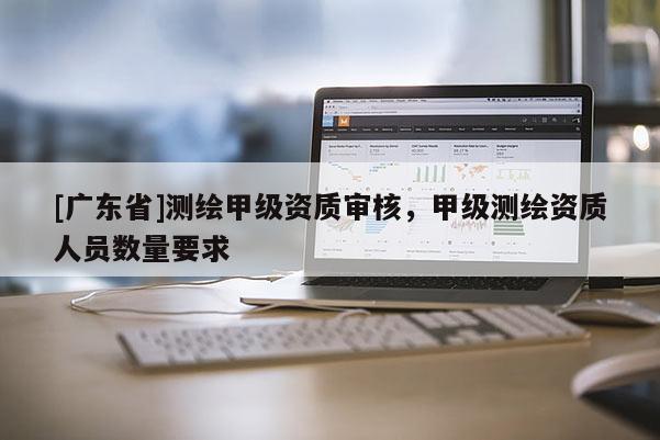 [广东省]测绘甲级资质审核，甲级测绘资质人员数量要求
