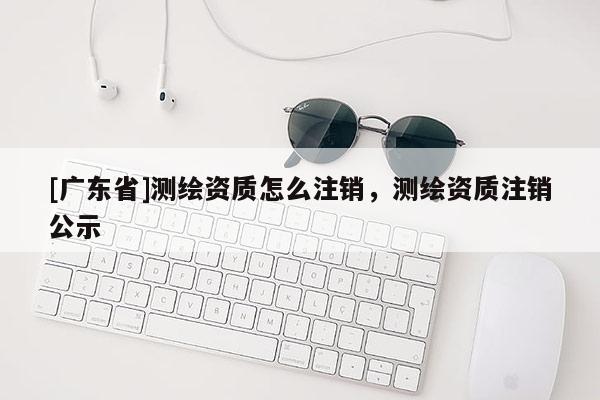 [广东省]测绘资质怎么注销，测绘资质注销公示