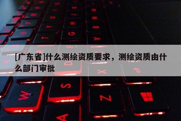 [广东省]什么测绘资质要求，测绘资质由什么部门审批