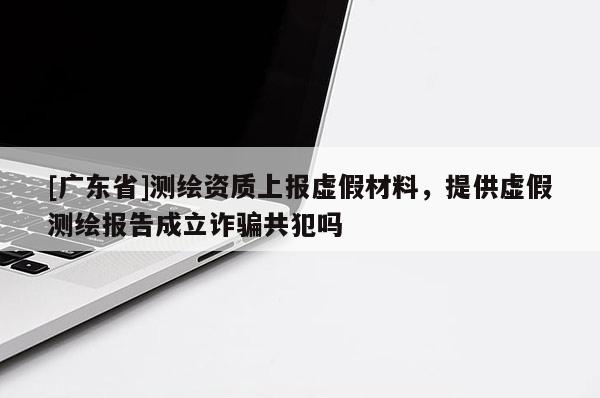 [广东省]测绘资质上报虚假材料，提供虚假测绘报告成立诈骗共犯吗