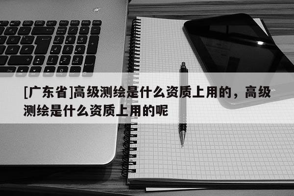 [广东省]高级测绘是什么资质上用的，高级测绘是什么资质上用的呢