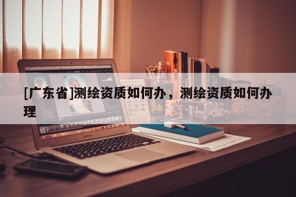 [广东省]测绘资质如何办，测绘资质如何办理
