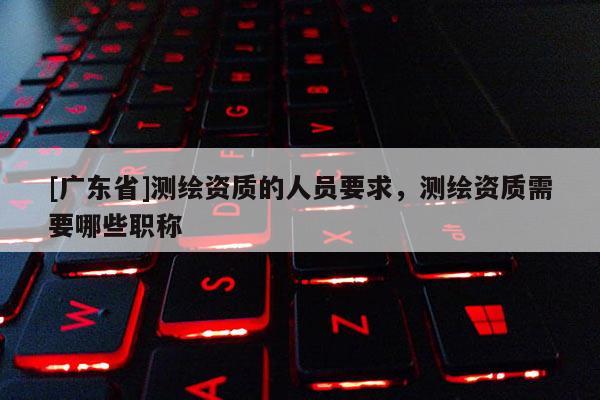 [广东省]测绘资质的人员要求，测绘资质需要哪些职称