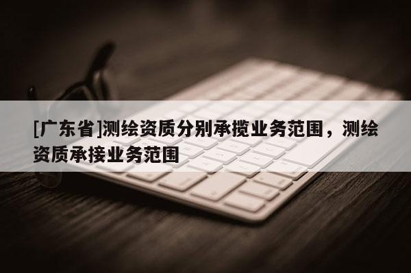 [广东省]测绘资质分别承揽业务范围，测绘资质承接业务范围