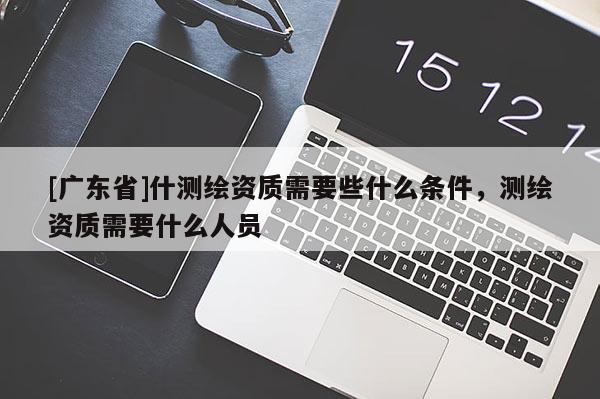 [广东省]什测绘资质需要些什么条件，测绘资质需要什么人员