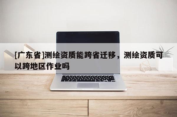 [广东省]测绘资质能跨省迁移，测绘资质可以跨地区作业吗