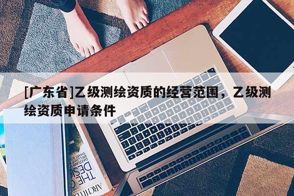 [广东省]乙级测绘资质的经营范围，乙级测绘资质申请条件