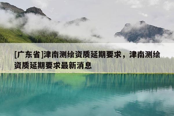 [广东省]津南测绘资质延期要求，津南测绘资质延期要求最新消息