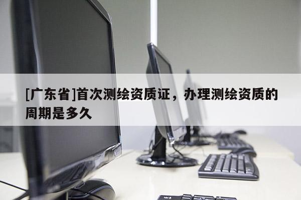 [广东省]首次测绘资质证，办理测绘资质的周期是多久